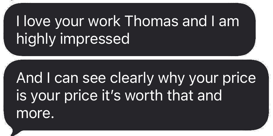 Text message from Savannah Symonette: I love your work Thomas and I am highly impressed. And I can see clearly why your price is your price, it's worth that and more.